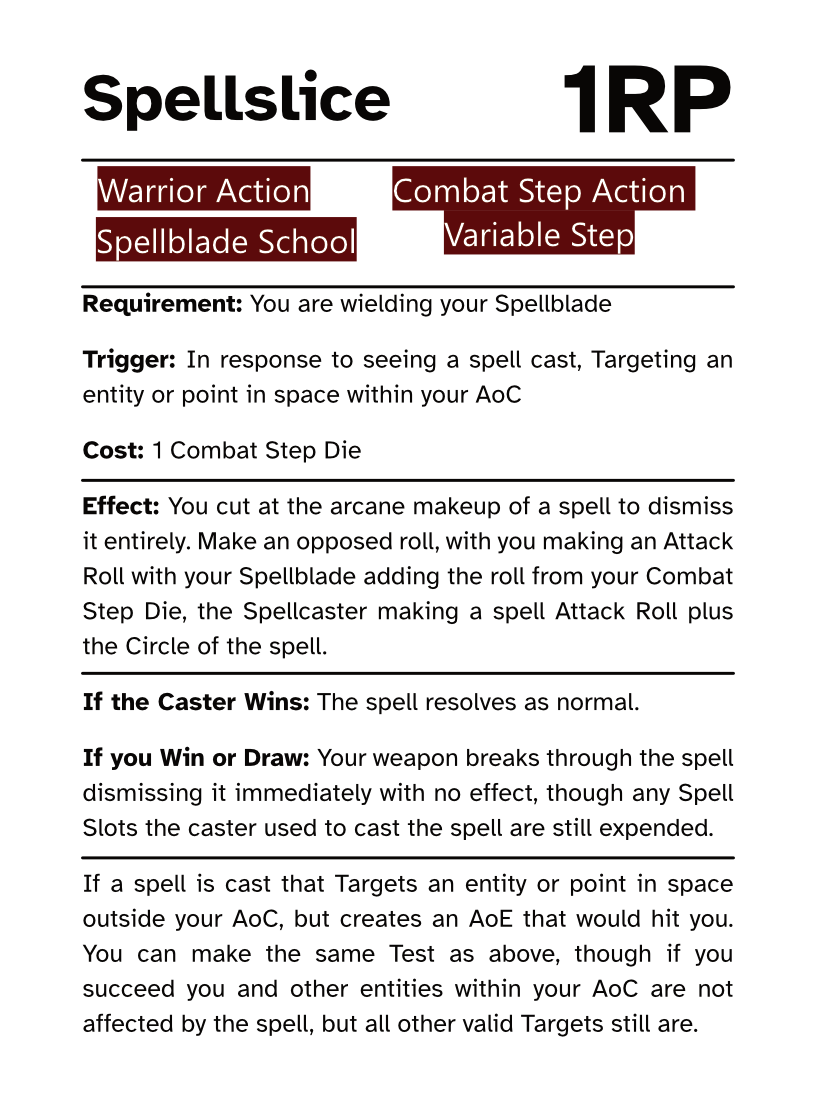 Warrior Reaction Card (Combat Step - Variable Step) Spellslice RP Cost: 1RP Requirement: You are wielding your Spellblade Trigger: In response to seeing a spell cast, Targeting an entity or point in space within your AoC Cost: 1 Combat Step Die Effect: You cut at the arcane makeup of a spell to dismiss it entirely. Make an opposed roll, with you making an Attack Roll with your Spellblade adding the roll from your Combat Step Die, the Spellcaster making a spell Attack Roll plus the Circle of the spell. If the Caster Wins: The spell resolves as normal. If you Win or Draw: Your weapon breaks through the spell dismissing it immediately with no effect, though any Spell Slots the caster used to cast the spell are still expended. If a spell is cast that Targets an entity or point in space outside your AoC, but creates an AoE that would hit you. You can make the same Test as above, though if you succeed you and other entities within your AoC are not affected by the spell, but all other valid Targets still are.
